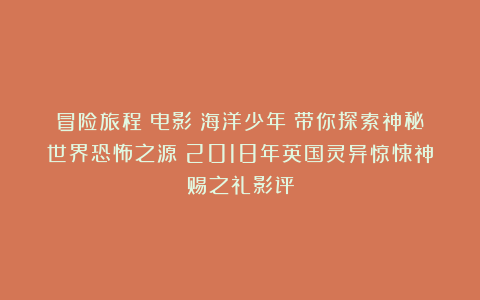 冒险旅程！电影《海洋少年》带你探索神秘世界恐怖之源：2018年英国灵异惊悚神赐之礼影评