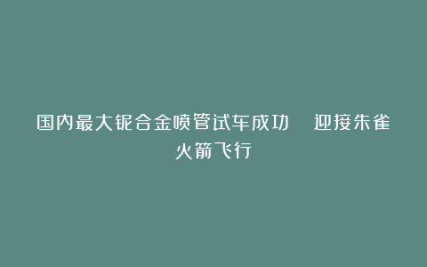 国内最大铌合金喷管试车成功 迎接朱雀火箭飞行