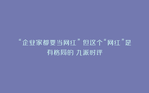 “企业家都要当网红”？但这个“网红”是有格局的丨九派时评