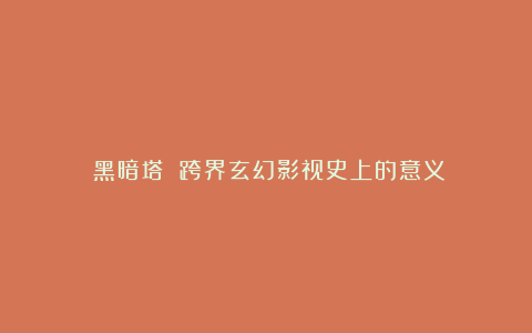 《黑暗塔》:跨界玄幻影视史上的意义