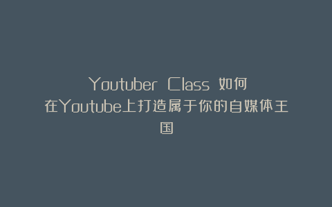 《Youtuber Class》：如何在Youtube上打造属于你的自媒体王国