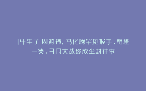 14年了！周鸿祎、马化腾罕见握手，相逢一笑，3Q大战终成尘封往事