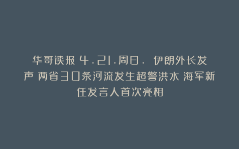 华哥读报｜4.21.周日. 伊朗外长发声；两省30条河流发生超警洪水；海军新任发言人首次亮相