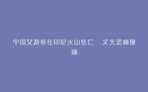 中国女游客在印尼火山坠亡 丈夫悲痛撞墙