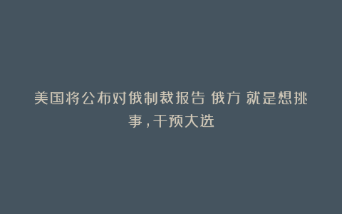 美国将公布对俄制裁报告！俄方：就是想挑事，干预大选