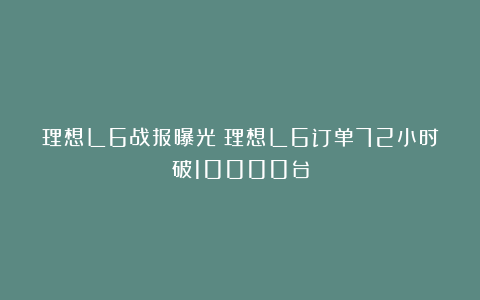 理想L6战报曝光：理想L6订单72小时破10000台