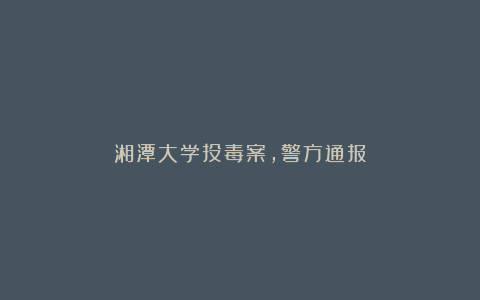 湘潭大学投毒案，警方通报