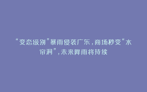 “变态级别”暴雨侵袭广东，商场秒变“水帘洞”，未来降雨将持续！