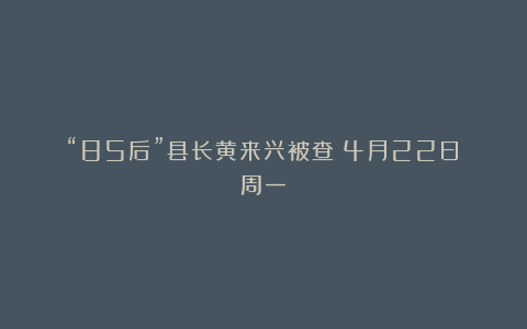 “85后”县长黄来兴被查丨4月22日（周一）