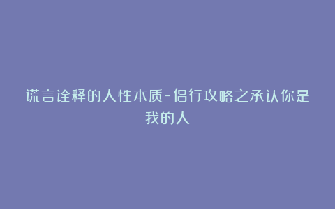 谎言诠释的人性本质-侣行攻略之承认你是我的人