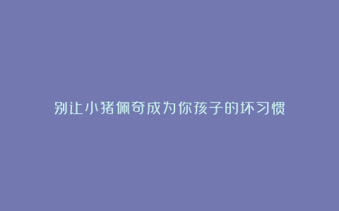 别让小猪佩奇成为你孩子的坏习惯