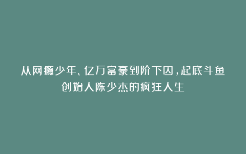 从网瘾少年、亿万富豪到阶下囚,起底斗鱼创始人陈少杰的疯狂人生