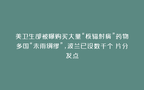 美卫生部被曝购买大量“核辐射病”药物!多国“未雨绸缪”,波兰已设数千个碘片分发点