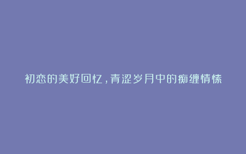 初恋的美好回忆，青涩岁月中的痴缠情愫