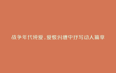 战争年代纯爱，爱恨纠缠中抒写动人篇章