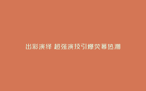 出彩演绎：超强演技引爆荧幕热潮