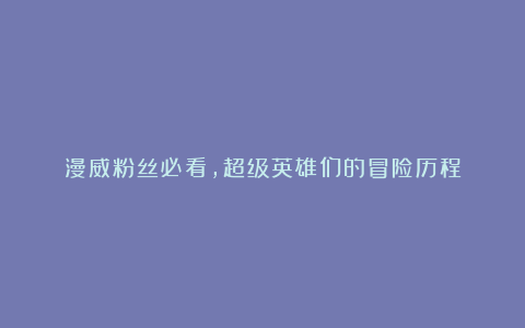 漫威粉丝必看,超级英雄们的冒险历程