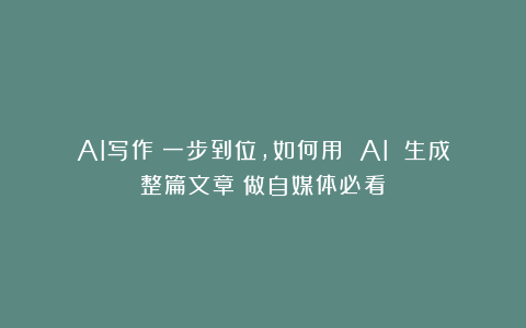 AI写作：一步到位，如何用 AI 生成整篇文章？做自媒体必看！