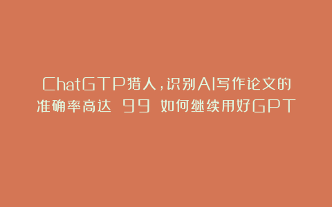 ChatGTP猎人，识别AI写作论文的准确率高达 99%；如何继续用好GPT？