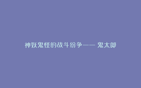 神妖鬼怪的战斗纷争——《鬼太郎》