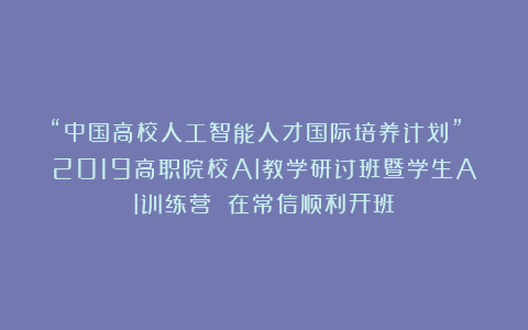 “中国高校人工智能人才国际培养计划” 2019高职院校AI教学研讨班暨学生AI训练营 在常信顺利开班