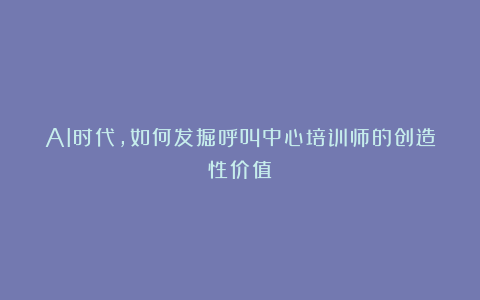 AI时代,如何发掘呼叫中心培训师的创造性价值