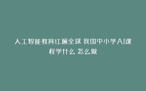 人工智能教育红遍全球！我国中小学AI课程学什么？怎么做？