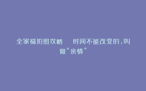 全家福拍照攻略 | 时间不能改变的，叫做“亲情”