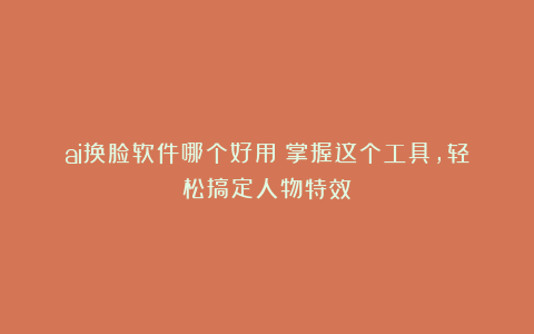 ai换脸软件哪个好用?掌握这个工具,轻松搞定人物特效!