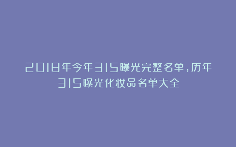 2018年今年315曝光完整名单,历年315曝光化妆品名单大全