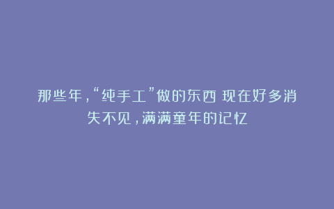 那些年,“纯手工”做的东西!现在好多消失不见,满满童年的记忆