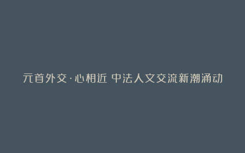 元首外交·心相近|中法人文交流新潮涌动