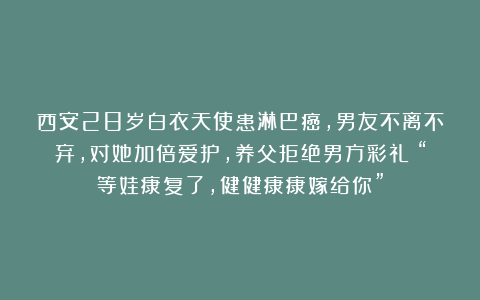 西安28岁白衣天使患淋巴癌,男友不离不弃,对她加倍爱护,养父拒绝男方彩礼:“等娃康复了,健健康康嫁给你”