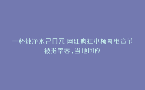 一杯纯净水20元?网红疯狂小杨哥电音节被指宰客,当地回应!