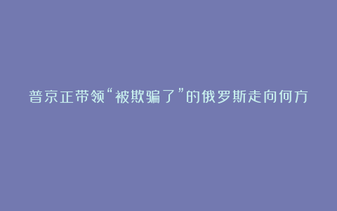 普京正带领“被欺骗了”的俄罗斯走向何方？