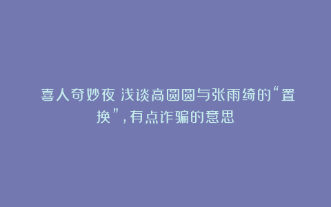 《喜人奇妙夜》浅谈高圆圆与张雨绮的“置换”,有点诈骗的意思!