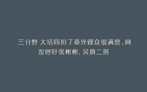 《三分野》大结局拍了番外观众很满意,网友呼吁张彬彬、吴倩二搭