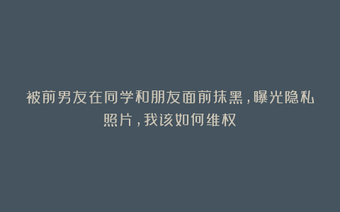 被前男友在同学和朋友面前抹黑,曝光隐私照片,我该如何维权?