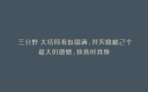 《三分野》大结局看似圆满,其实隐藏2个最大的遗憾,徐燕时真惨