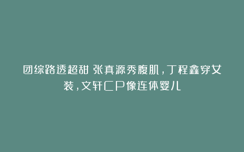 团综路透超甜:张真源秀腹肌,丁程鑫穿女装,文轩CP像连体婴儿