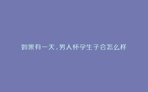 如果有一天,男人怀孕生子会怎么样?