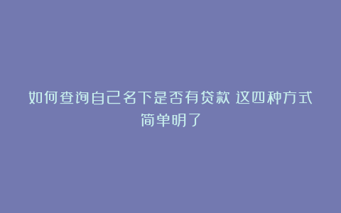 如何查询自己名下是否有贷款?这四种方式简单明了