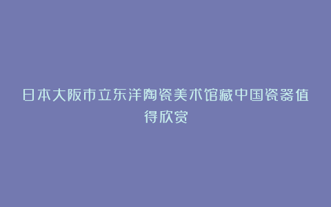 日本大阪市立东洋陶瓷美术馆藏中国瓷器值得欣赏