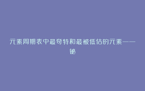 元素周期表中最奇特和最被低估的元素——铋