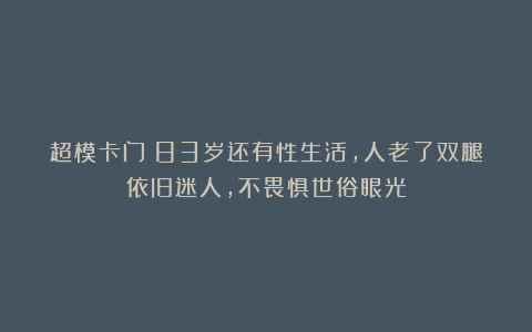 超模卡门:83岁还有性生活,人老了双腿依旧迷人,不畏惧世俗眼光