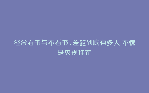 经常看书与不看书,差距到底有多大?不愧是央视推荐!