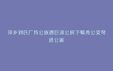 萍乡刘氏广传公族谱巨深公房下毓秀公支奇进公派