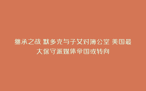 继承之战:默多克与子女对簿公堂!美国最大保守派媒体帝国或转向?