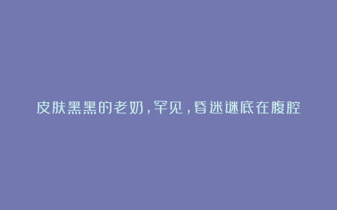 皮肤黑黑的老奶,罕见,昏迷谜底在腹腔