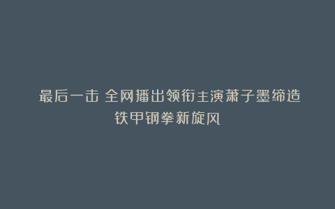 《最后一击》全网播出领衔主演萧子墨缔造铁甲钢拳新旋风